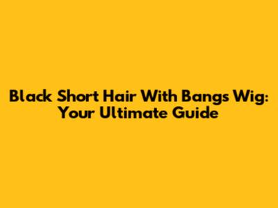 Black Short Hair With Bangs Wig: Your Ultimate Guide