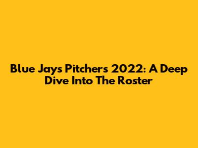 Blue Jays Pitchers 2022: A Deep Dive Into The Roster