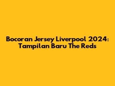 Bocoran Jersey Liverpool 2024: Tampilan Baru The Reds