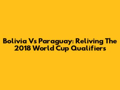 Bolivia Vs Paraguay: Reliving The 2018 World Cup Qualifiers