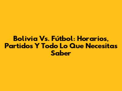 Bolivia Vs. Fútbol: Horarios, Partidos Y Todo Lo Que Necesitas Saber