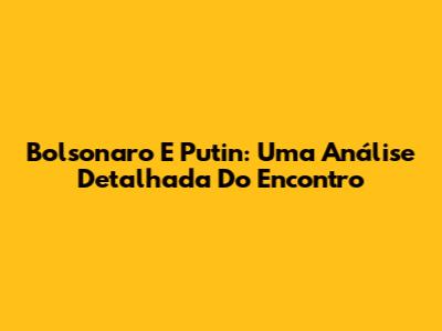 Bolsonaro E Putin: Uma Análise Detalhada Do Encontro