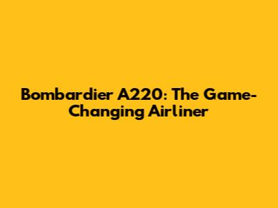 Bombardier A220: The Game-Changing Airliner