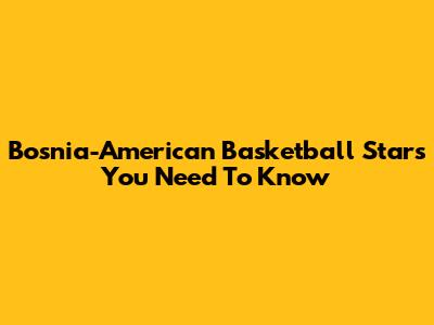 Bosnia-American Basketball Stars You Need To Know