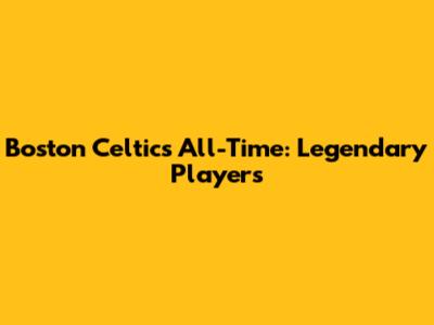 Boston Celtics All-Time: Legendary Players
