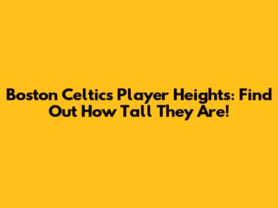 Boston Celtics Player Heights: Find Out How Tall They Are!