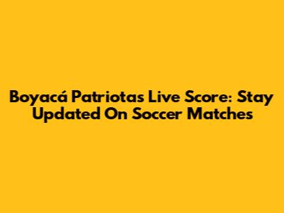 Boyacá Patriotas Live Score: Stay Updated On Soccer Matches