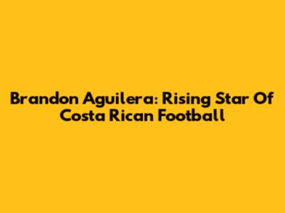 Brandon Aguilera: Rising Star Of Costa Rican Football