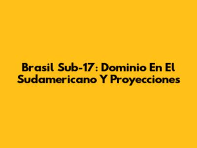 Brasil Sub-17: Dominio En El Sudamericano Y Proyecciones