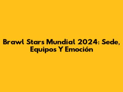 Brawl Stars Mundial 2024: Sede, Equipos Y Emoción