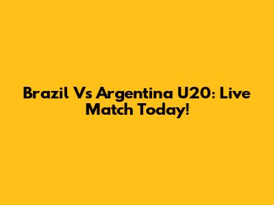 Brazil Vs Argentina U20: Live Match Today!