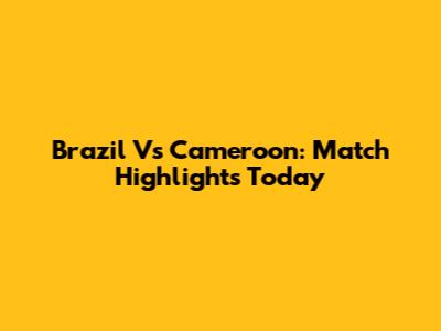 Brazil Vs Cameroon: Match Highlights Today