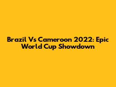 Brazil Vs Cameroon 2022: Epic World Cup Showdown