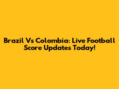 Brazil Vs Colombia: Live Football Score Updates Today!