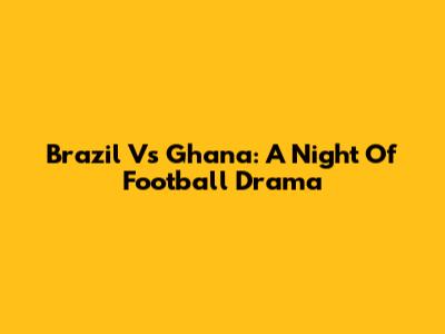 Brazil Vs Ghana: A Night Of Football Drama