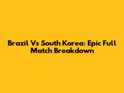 Brazil Vs South Korea: Epic Full Match Breakdown