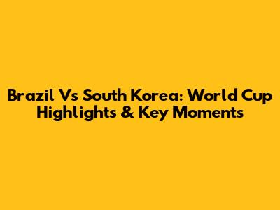 Brazil Vs South Korea: World Cup Highlights & Key Moments