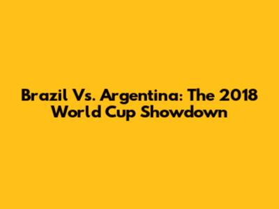 Brazil Vs. Argentina: The 2018 World Cup Showdown