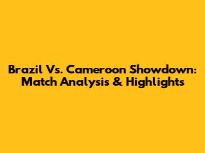 Brazil Vs. Cameroon Showdown: Match Analysis & Highlights