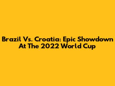 Brazil Vs. Croatia: Epic Showdown At The 2022 World Cup
