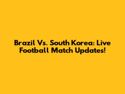 Brazil Vs. South Korea: Live Football Match Updates!