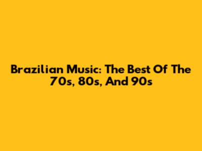 Brazilian Music: The Best Of The 70s, 80s, And 90s