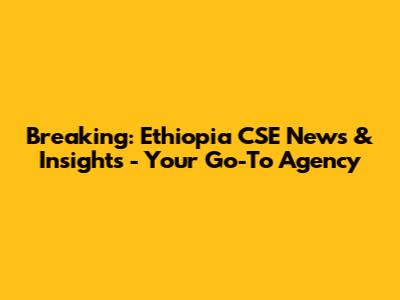 Breaking: Ethiopia CSE News & Insights - Your Go-To Agency