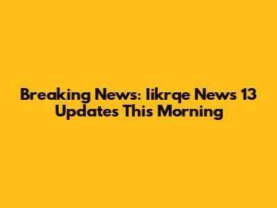 Breaking News: Iikrqe News 13 Updates This Morning
