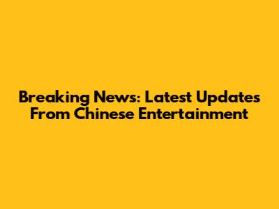 Breaking News: Latest Updates From Chinese Entertainment