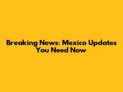 Breaking News: Mexico Updates You Need Now