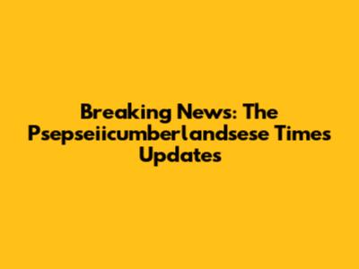 Breaking News: The Psepseiicumberlandsese Times Updates
