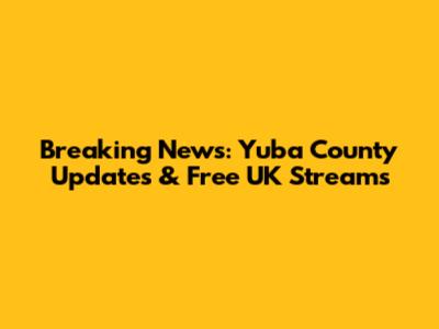 Breaking News: Yuba County Updates & Free UK Streams