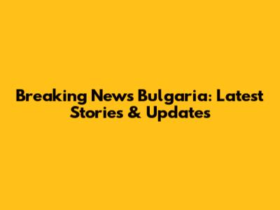 Breaking News Bulgaria: Latest Stories & Updates