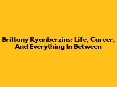 Brittany Ryanberzins: Life, Career, And Everything In Between