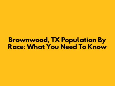 Brownwood, TX Population By Race: What You Need To Know