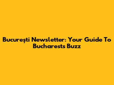 București Newsletter: Your Guide To Bucharest's Buzz