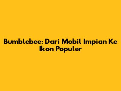 Bumblebee: Dari Mobil Impian Ke Ikon Populer