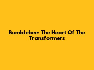 Bumblebee: The Heart Of The Transformers