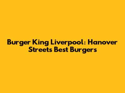 Burger King Liverpool: Hanover Street's Best Burgers