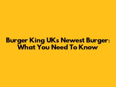 Burger King UK's Newest Burger: What You Need To Know