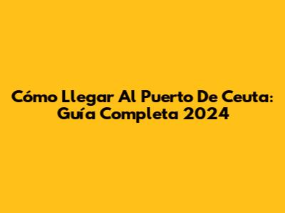 Cómo Llegar Al Puerto De Ceuta: Guía Completa 2024