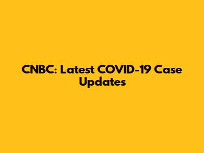 CNBC: Latest COVID-19 Case Updates