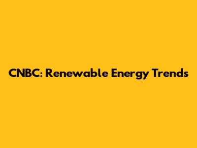 CNBC: Renewable Energy Trends