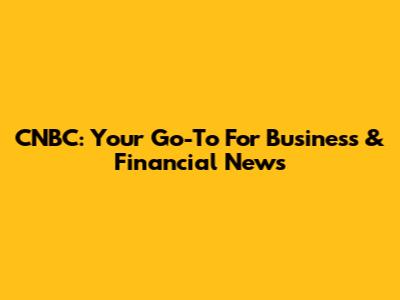 CNBC: Your Go-To For Business & Financial News