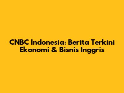 CNBC Indonesia: Berita Terkini Ekonomi & Bisnis Inggris