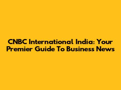 CNBC International India: Your Premier Guide To Business News
