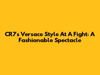 CR7's Versace Style At A Fight: A Fashionable Spectacle
