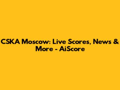 CSKA Moscow: Live Scores, News & More - AiScore