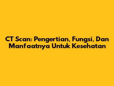 CT Scan: Pengertian, Fungsi, Dan Manfaatnya Untuk Kesehatan