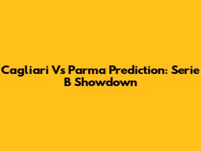 Cagliari Vs Parma Prediction: Serie B Showdown